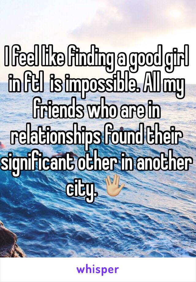 I feel like finding a good girl in ftl  is impossible. All my friends who are in relationships found their significant other in another city. 🖖🏼