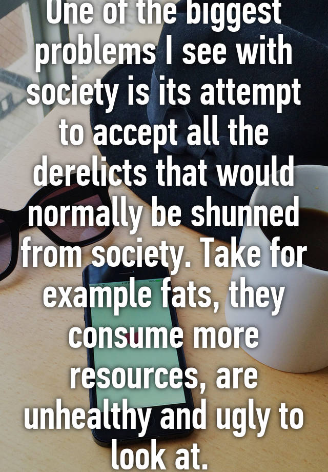 One of the biggest problems I see with society is its attempt to accept all the derelicts that would normally be shunned from society. Take for example fats, they consume more resources, are unhealthy and ugly to look at. 