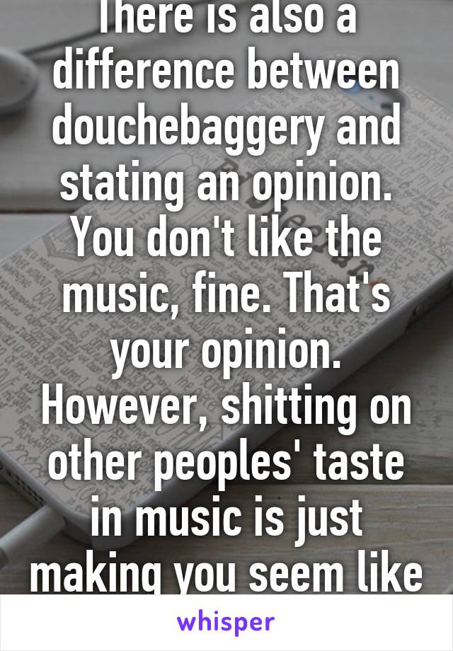 There is also a difference between douchebaggery and stating an opinion. You don't like the music, fine. That's your opinion. However, shitting on other peoples' taste in music is just making you seem like an asshole.