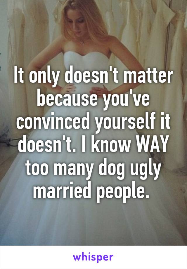 It only doesn't matter because you've convinced yourself it doesn't. I know WAY too many dog ugly married people. 