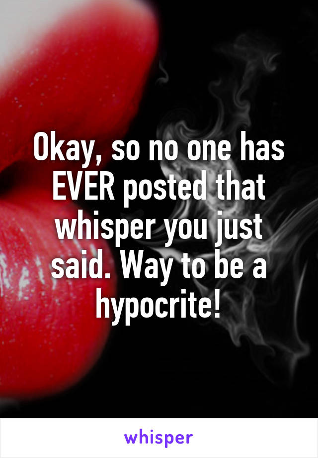 Okay, so no one has EVER posted that whisper you just said. Way to be a hypocrite!