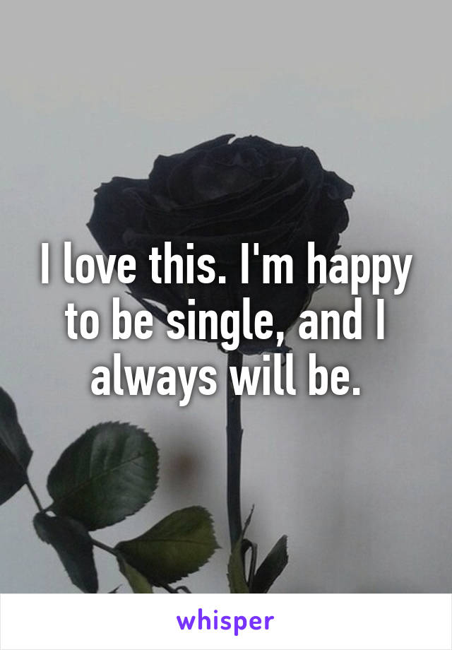 I love this. I'm happy to be single, and I always will be.