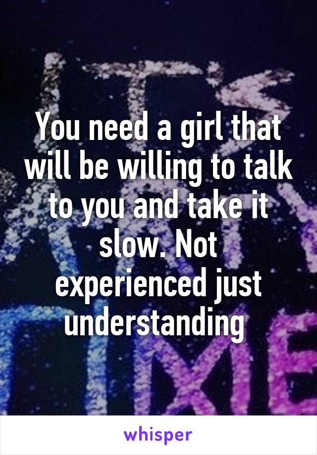You need a girl that will be willing to talk to you and take it slow. Not experienced just understanding 