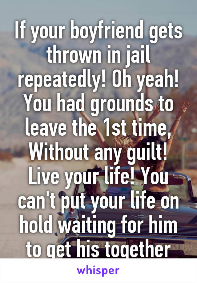 If your boyfriend gets thrown in jail repeatedly! Oh yeah! You had grounds to leave the 1st time, Without any guilt! Live your life! You can't put your life on hold waiting for him to get his together