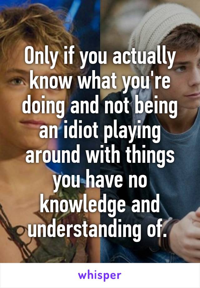 Only if you actually know what you're doing and not being an idiot playing around with things you have no knowledge and understanding of. 