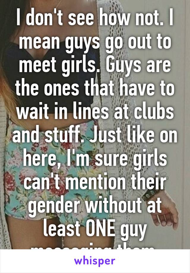 I don't see how not. I mean guys go out to meet girls. Guys are the ones that have to wait in lines at clubs and stuff. Just like on here, I'm sure girls can't mention their gender without at least ONE guy messaging them.