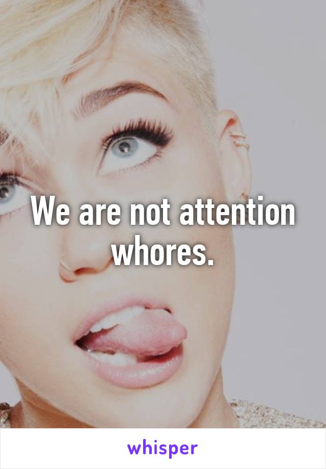 We are not attention whores.