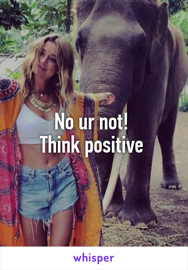 No ur not! 
Think positive 