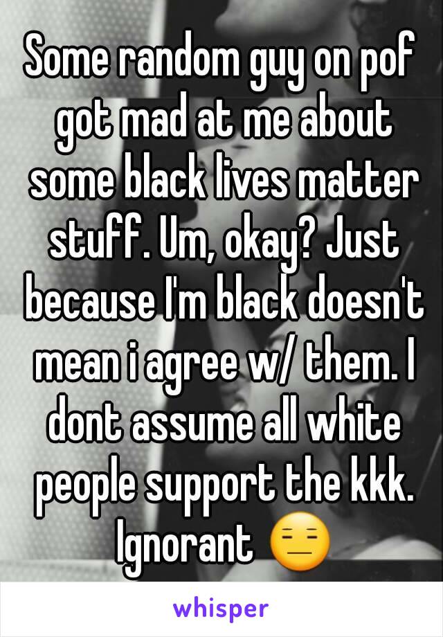 Some random guy on pof got mad at me about some black lives matter stuff. Um, okay? Just because I'm black doesn't mean i agree w/ them. I dont assume all white people support the kkk. Ignorant 😑