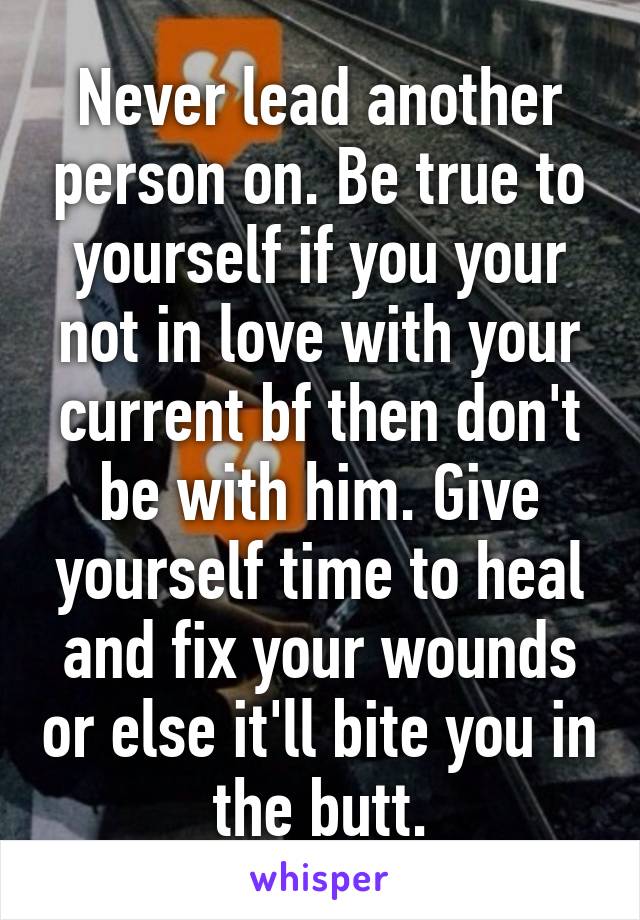 Never lead another person on. Be true to yourself if you your not in love with your current bf then don't be with him. Give yourself time to heal and fix your wounds or else it'll bite you in the butt.