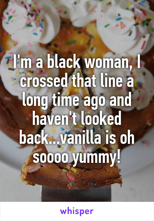 I'm a black woman, I crossed that line a long time ago and haven't looked back...vanilla is oh soooo yummy!