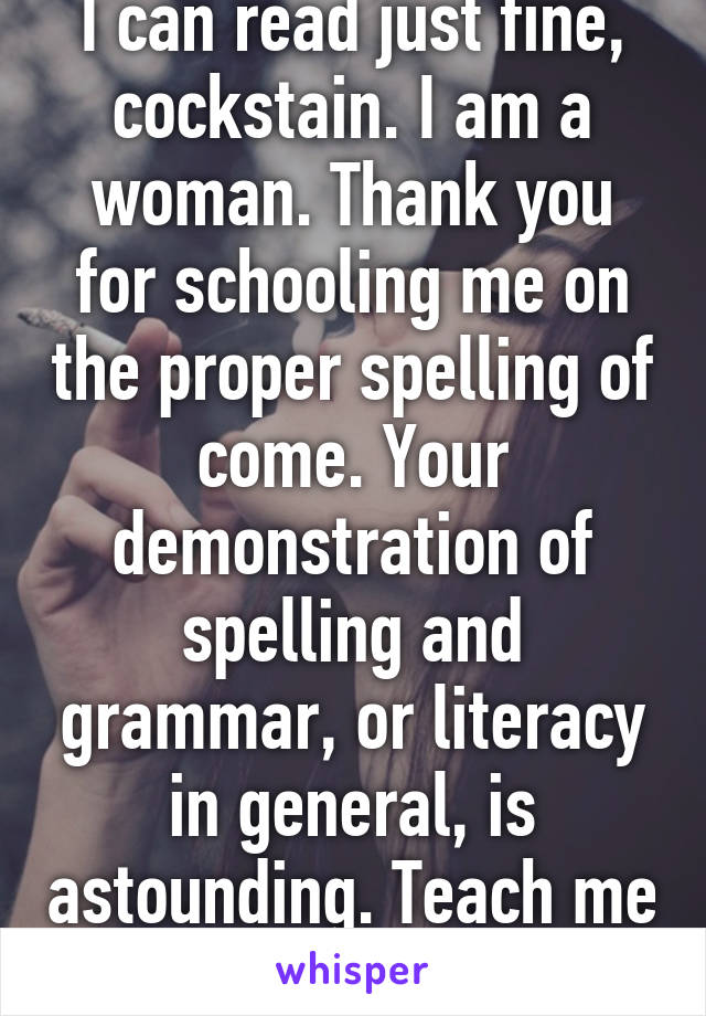 I can read just fine, cockstain. I am a woman. Thank you for schooling me on the proper spelling of come. Your demonstration of spelling and grammar, or literacy in general, is astounding. Teach me more. 