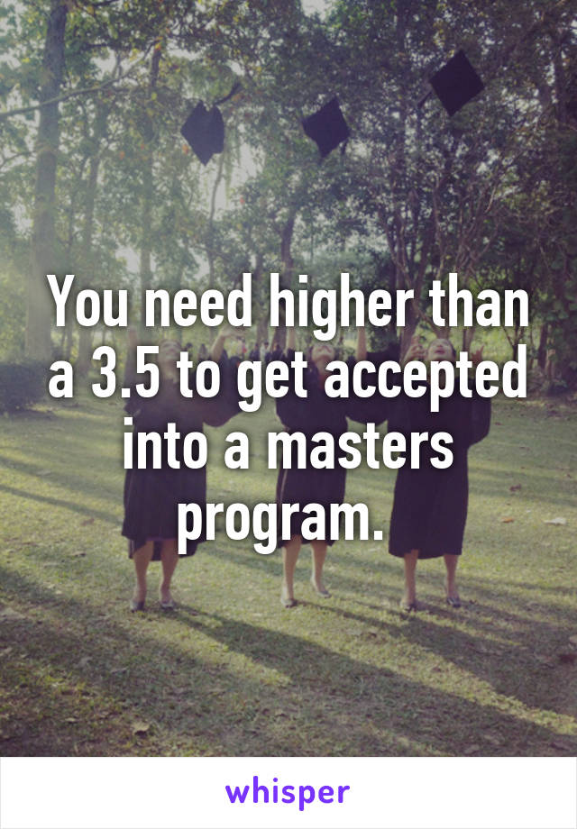 You need higher than a 3.5 to get accepted into a masters program. 