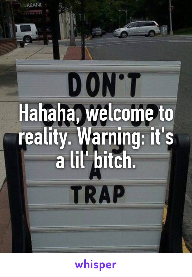 Hahaha, welcome to reality. Warning: it's a lil' bitch.