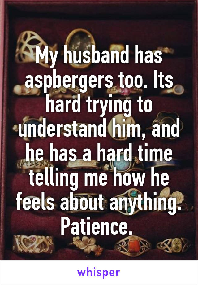 My husband has aspbergers too. Its hard trying to understand him, and he has a hard time telling me how he feels about anything. Patience. 
