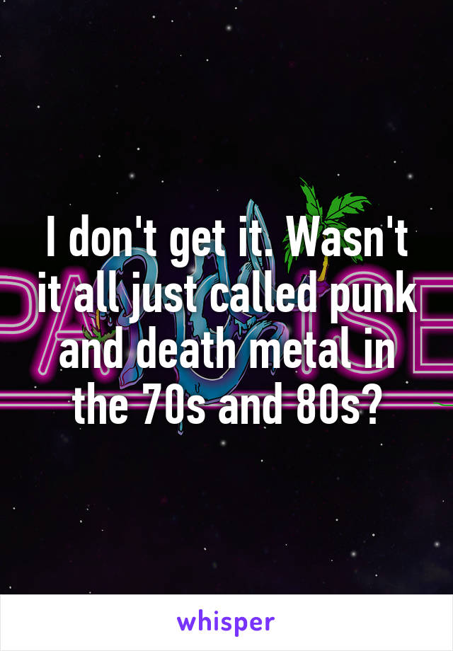 I don't get it. Wasn't it all just called punk and death metal in the 70s and 80s?