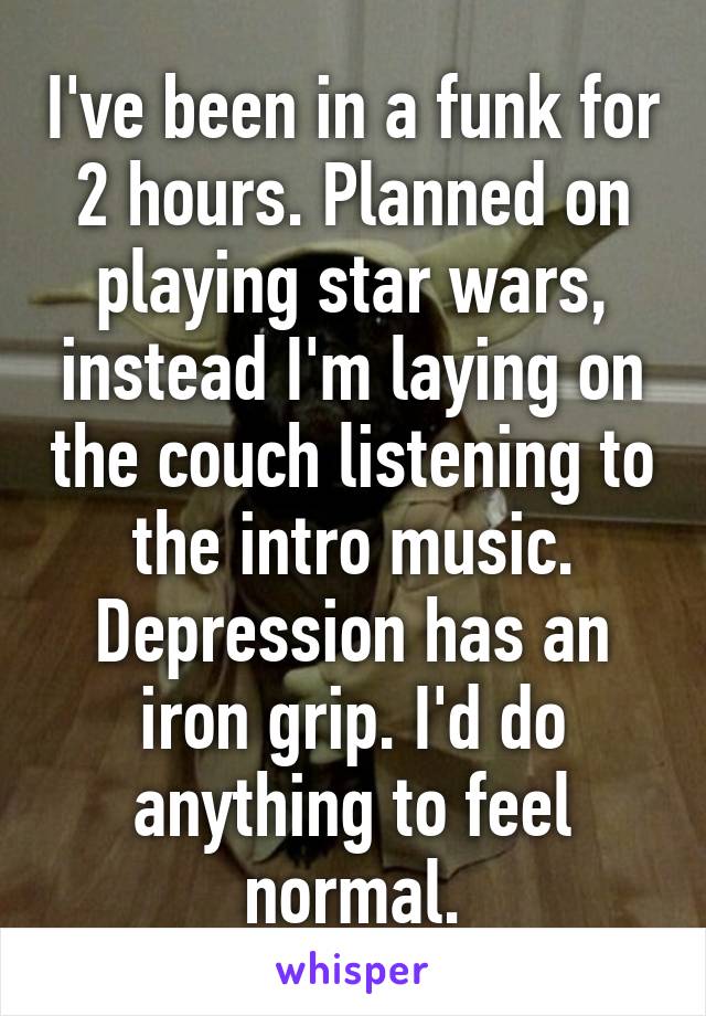 I've been in a funk for 2 hours. Planned on playing star wars, instead I'm laying on the couch listening to the intro music. Depression has an iron grip. I'd do anything to feel normal.