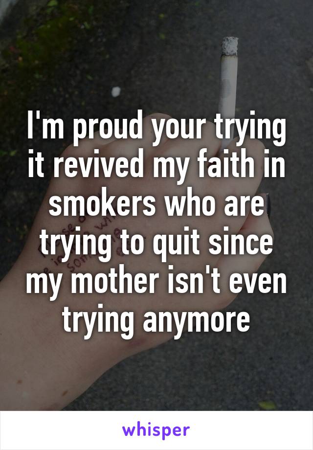 I'm proud your trying it revived my faith in smokers who are trying to quit since my mother isn't even trying anymore