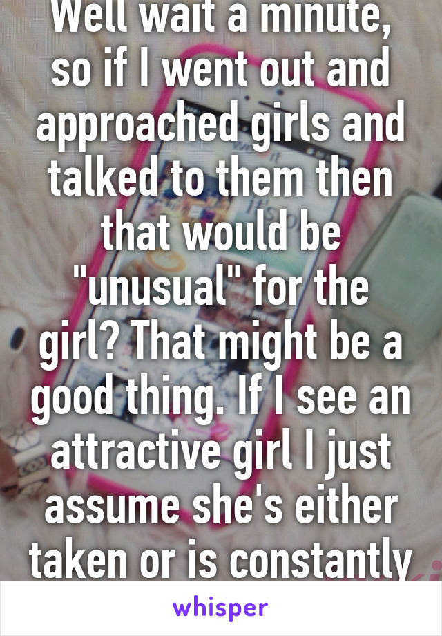 Well wait a minute, so if I went out and approached girls and talked to them then that would be "unusual" for the girl? That might be a good thing. If I see an attractive girl I just assume she's either taken or is constantly hit on.