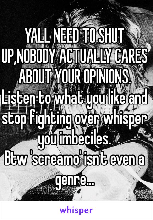 YALL NEED TO SHUT UP,NOBODY ACTUALLY CARES ABOUT YOUR OPINIONS.
Listen to what you like and stop fighting over whisper you imbeciles.
Btw 'screamo' isn't even a genre...