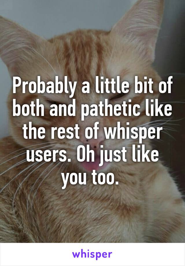 Probably a little bit of both and pathetic like the rest of whisper users. Oh just like you too. 