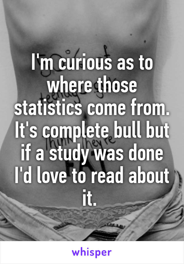 I'm curious as to where those statistics come from. It's complete bull but if a study was done I'd love to read about it. 