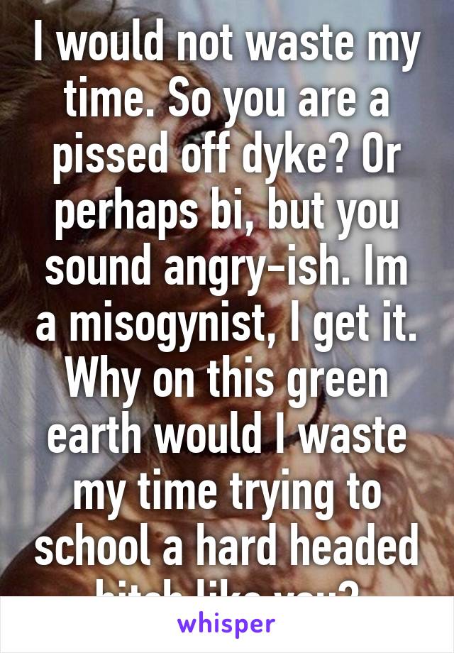 I would not waste my time. So you are a pissed off dyke? Or perhaps bi, but you sound angry-ish. Im a misogynist, I get it. Why on this green earth would I waste my time trying to school a hard headed bitch like you?