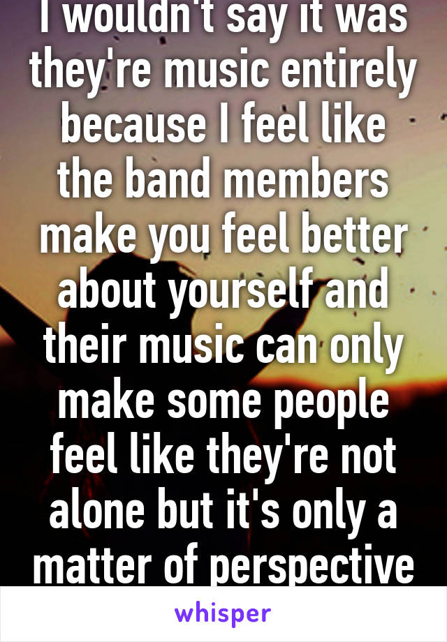 I wouldn't say it was they're music entirely because I feel like the band members make you feel better about yourself and their music can only make some people feel like they're not alone but it's only a matter of perspective 