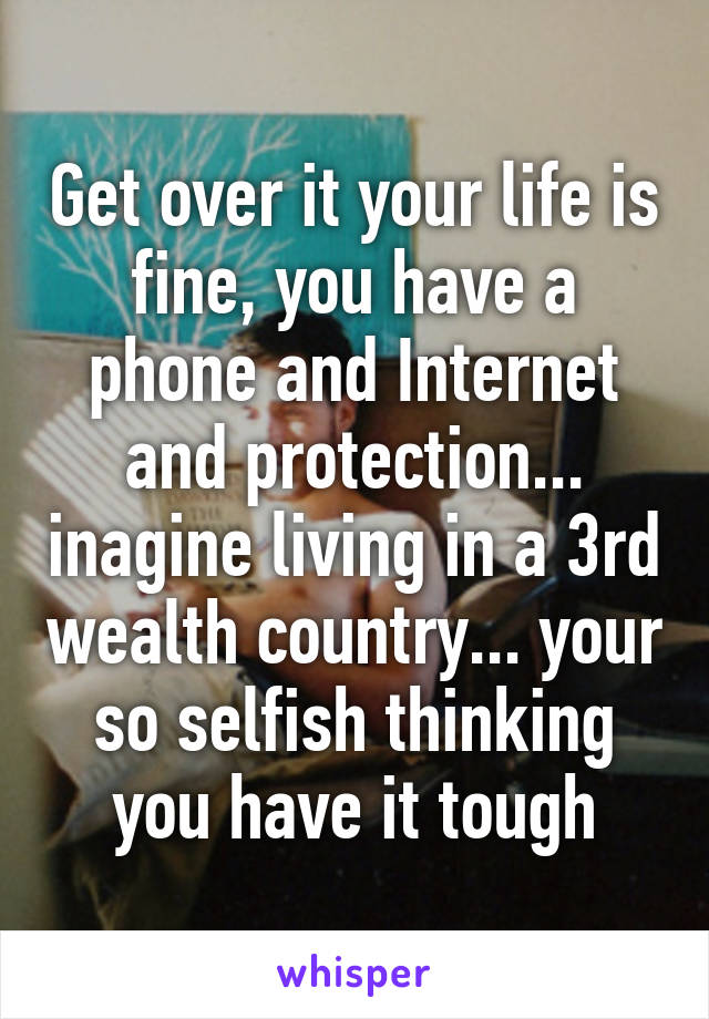 Get over it your life is fine, you have a phone and Internet and protection... inagine living in a 3rd wealth country... your so selfish thinking you have it tough