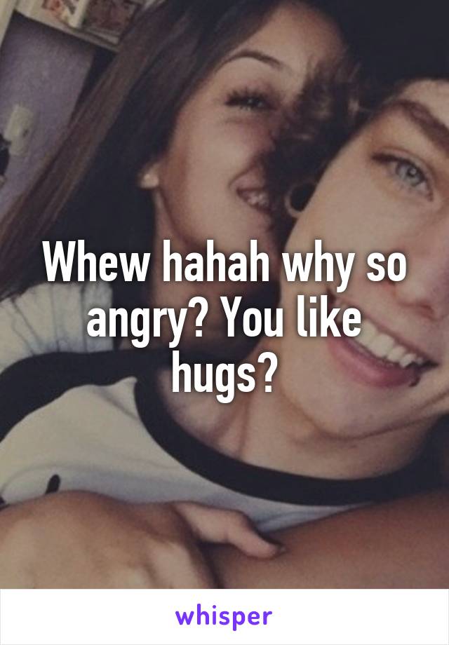 Whew hahah why so angry? You like hugs?