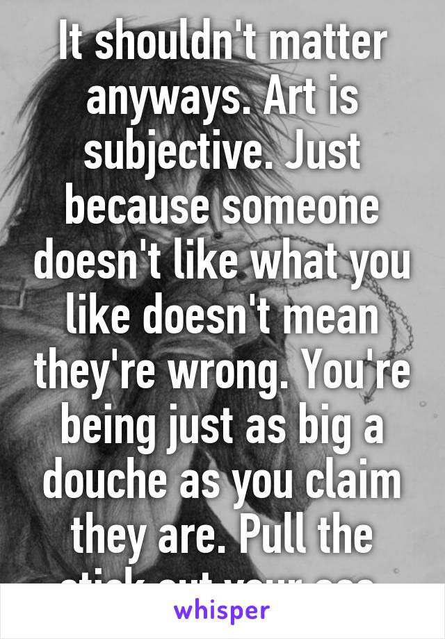 It shouldn't matter anyways. Art is subjective. Just because someone doesn't like what you like doesn't mean they're wrong. You're being just as big a douche as you claim they are. Pull the stick out your ass.