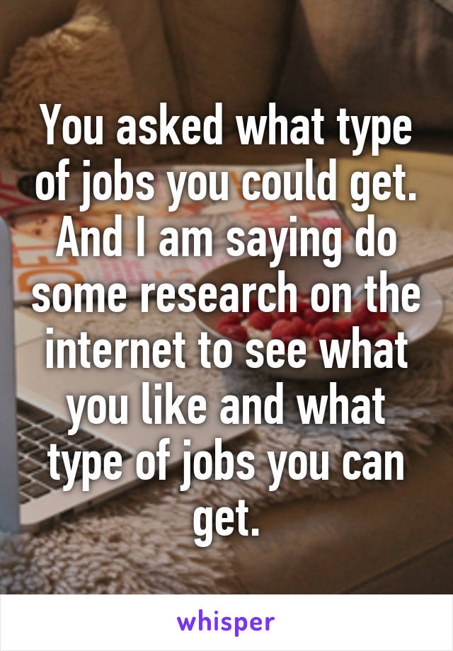 You asked what type of jobs you could get. And I am saying do some research on the internet to see what you like and what type of jobs you can get.