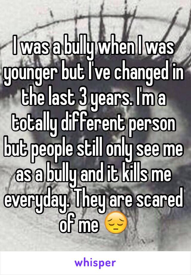 I was a bully when I was younger but I've changed in the last 3 years. I'm a totally different person but people still only see me as a bully and it kills me everyday. They are scared of me 😔