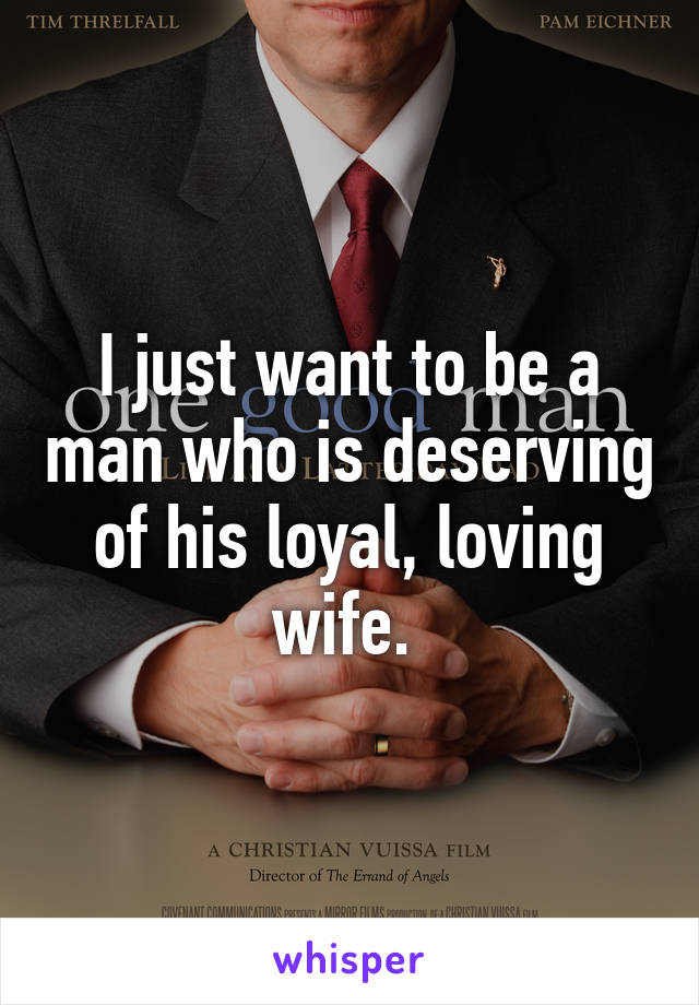 I just want to be a man who is deserving of his loyal, loving wife. 