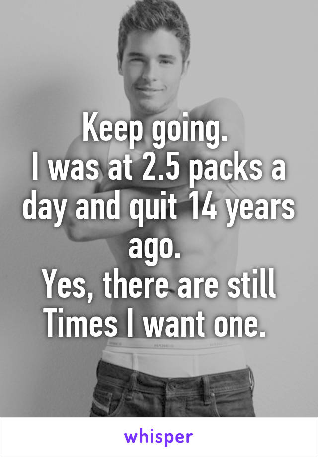 Keep going. 
I was at 2.5 packs a day and quit 14 years ago. 
Yes, there are still
Times I want one. 