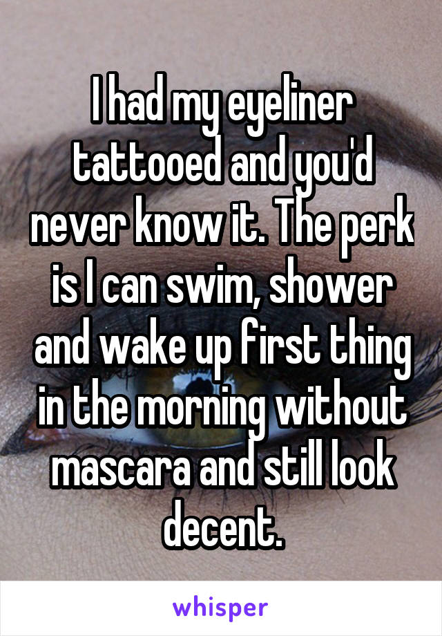 I had my eyeliner tattooed and you'd never know it. The perk is I can swim, shower and wake up first thing in the morning without mascara and still look decent.