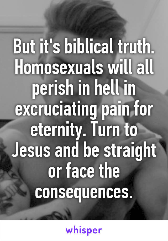 But it's biblical truth. Homosexuals will all perish in hell in excruciating pain for eternity. Turn to Jesus and be straight or face the consequences.