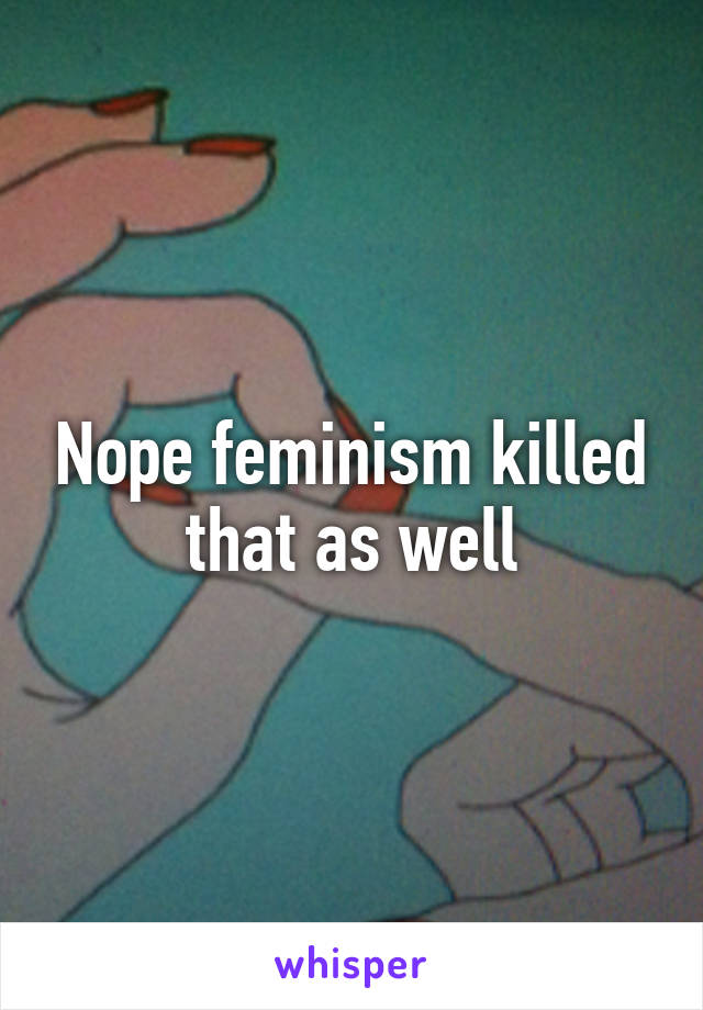 Nope feminism killed that as well