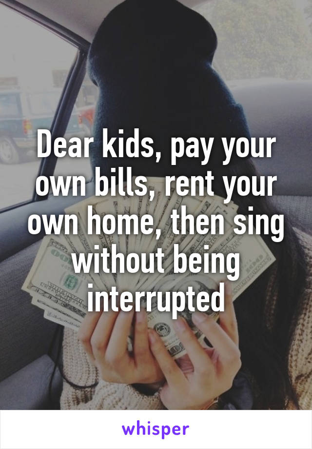 Dear kids, pay your own bills, rent your own home, then sing without being interrupted