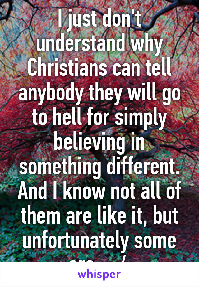 I just don't understand why Christians can tell anybody they will go to hell for simply believing in something different. And I know not all of them are like it, but unfortunately some are... :/ 