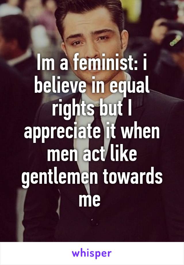 Im a feminist: i believe in equal rights but I appreciate it when men act like gentlemen towards me 