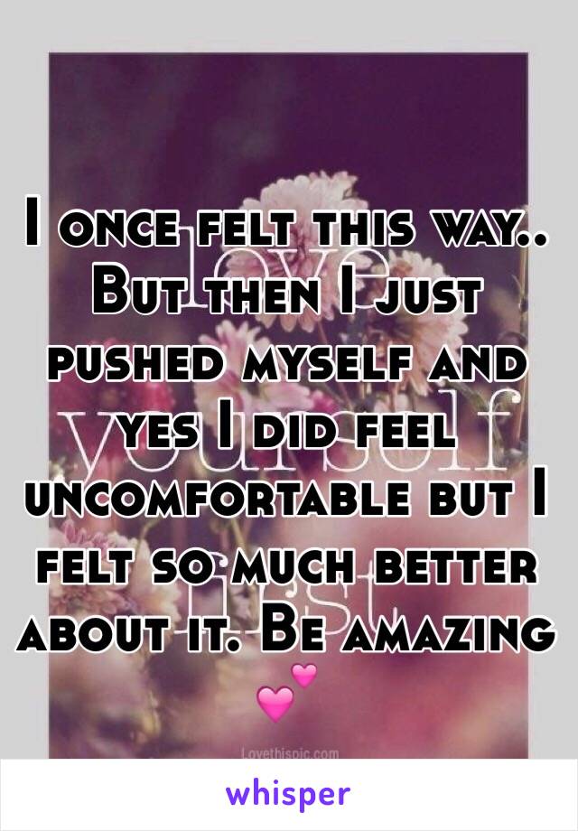 I once felt this way.. But then I just pushed myself and yes I did feel uncomfortable but I felt so much better about it. Be amazing 💕