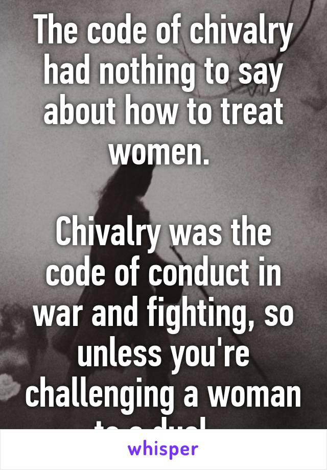 The code of chivalry had nothing to say about how to treat women. 

Chivalry was the code of conduct in war and fighting, so unless you're challenging a woman to a duel...