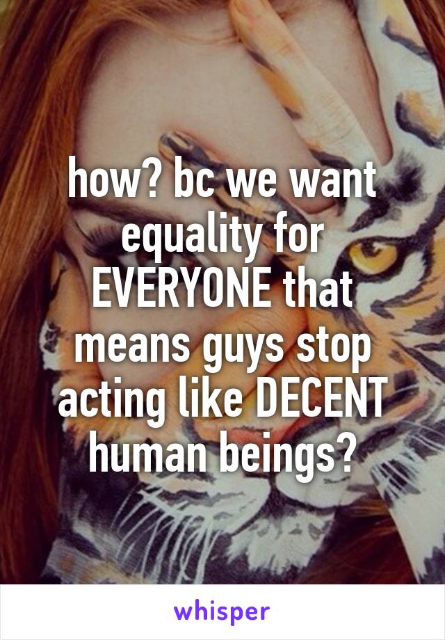 how? bc we want equality for EVERYONE that means guys stop acting like DECENT human beings?