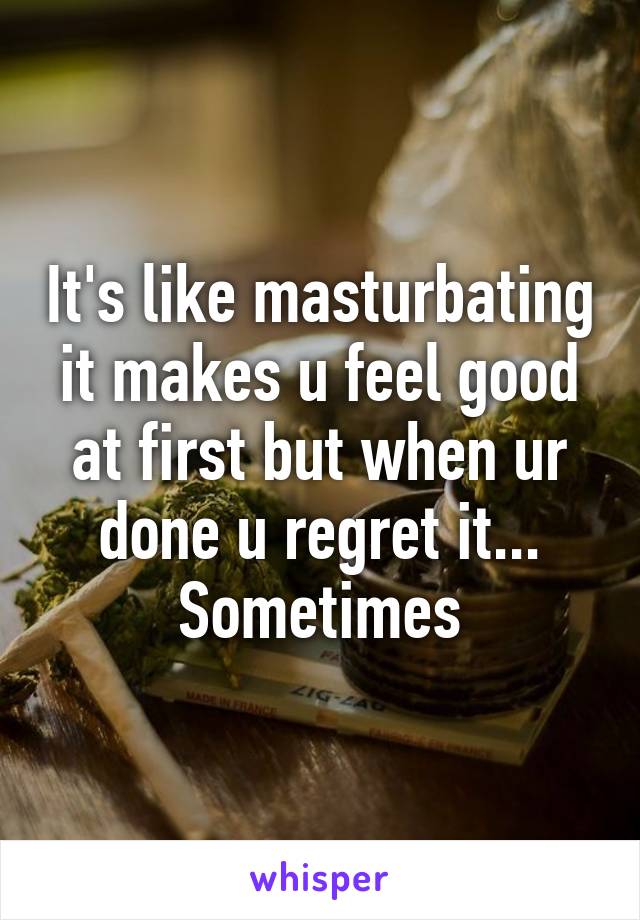 It's like masturbating it makes u feel good at first but when ur done u regret it... Sometimes