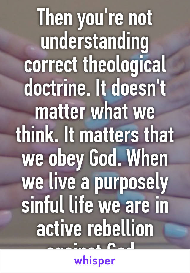 Then you're not understanding correct theological doctrine. It doesn't matter what we think. It matters that we obey God. When we live a purposely sinful life we are in active rebellion against God. 