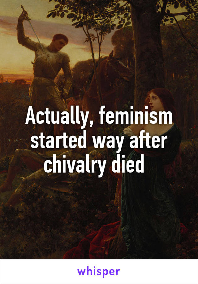 Actually, feminism started way after chivalry died  