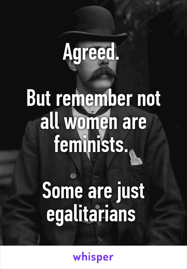 Agreed. 

But remember not all women are feminists. 

Some are just egalitarians 