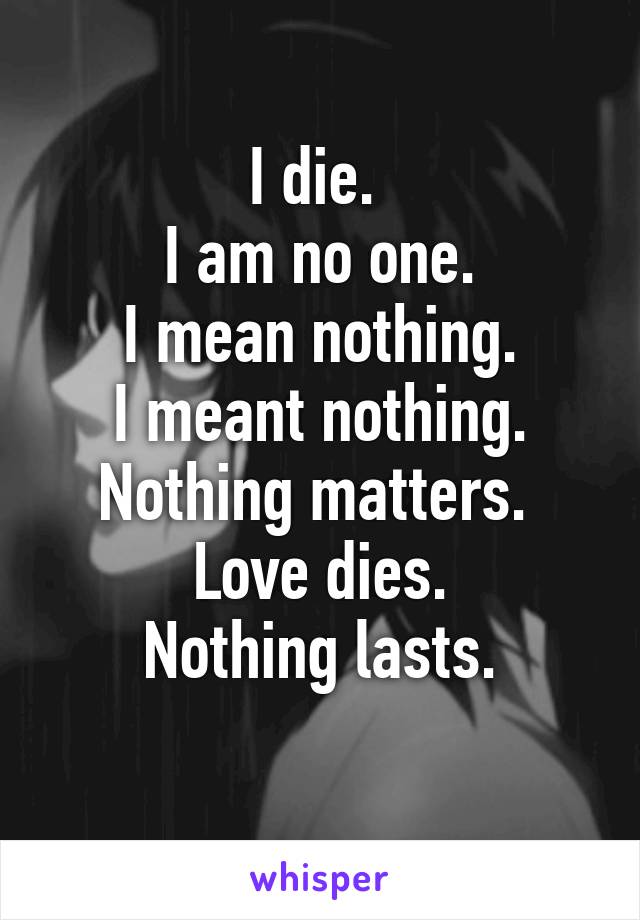 I die. 
I am no one.
I mean nothing.
I meant nothing.
Nothing matters. 
Love dies.
Nothing lasts.
