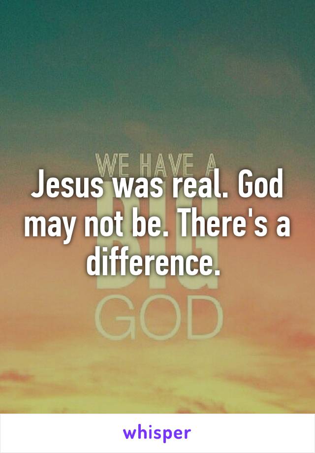 Jesus was real. God may not be. There's a difference. 